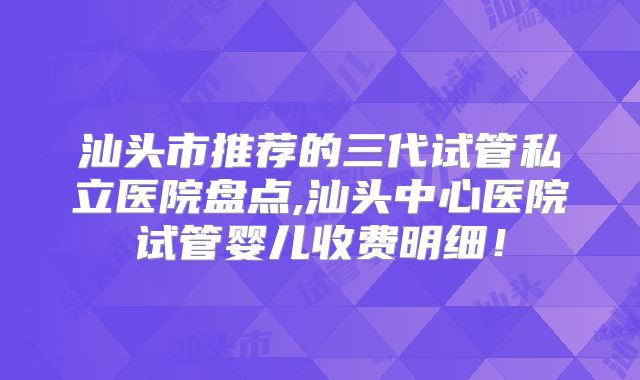 汕头市推荐的三代试管私立医院盘点,汕头中心医院试管婴儿收费明细!