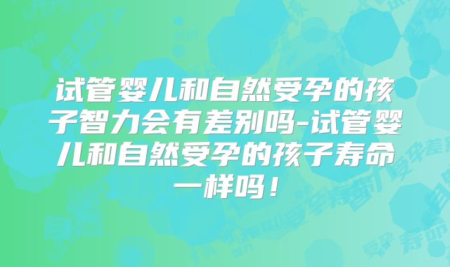 试管婴儿和自然受孕的孩子智力会有差别吗-试管婴儿和自然受孕的孩子寿命一样吗！