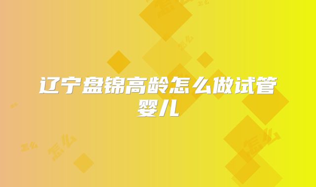 辽宁盘锦高龄怎么做试管婴儿