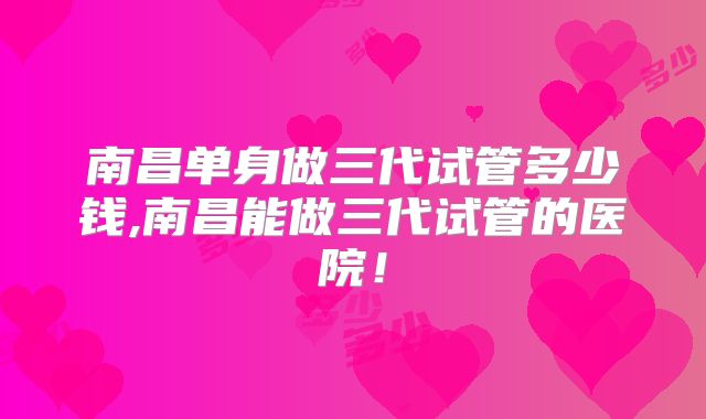 南昌单身做三代试管多少钱,南昌能做三代试管的医院！