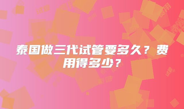 泰国做三代试管要多久？费用得多少？