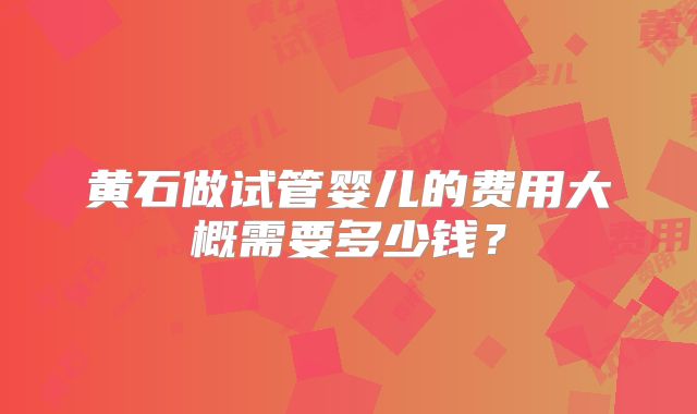 黄石做试管婴儿的费用大概需要多少钱？
