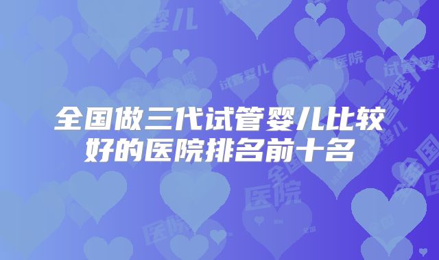 全国做三代试管婴儿比较好的医院排名前十名