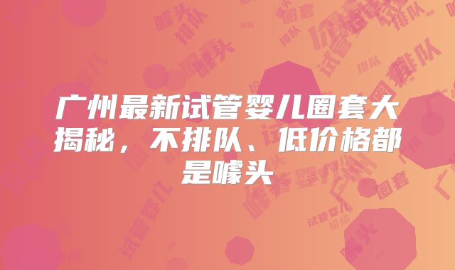 广州最新试管婴儿圈套大揭秘,不排队、低价格都是噱头