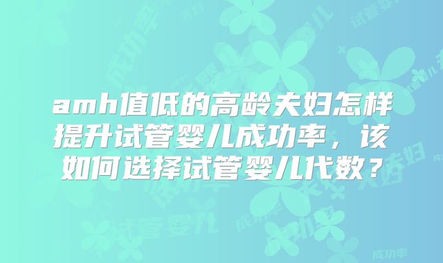 amh值低的高龄夫妇怎样提升试管婴儿成功率，该如何选择试管婴儿代数？