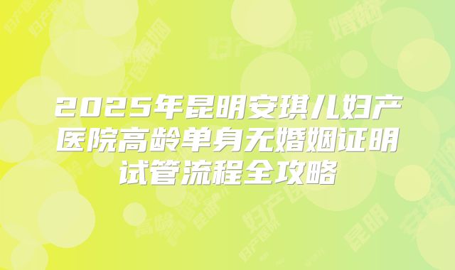 2025年昆明安琪儿妇产医院高龄单身无婚姻证明试管流程全攻略