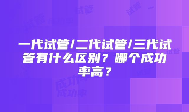 一代试管/二代试管/三代试管有什么区别？哪个成功率高？