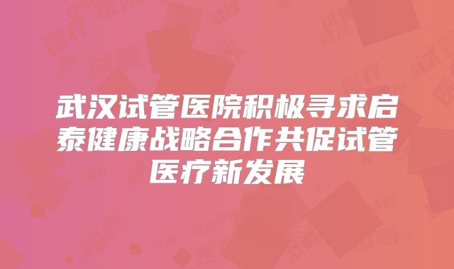 武汉试管医院积极寻求启泰健康战略合作共促试管医疗新发展