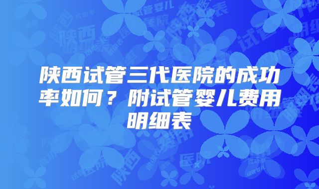 陕西试管三代医院的成功率如何？附试管婴儿费用明细表