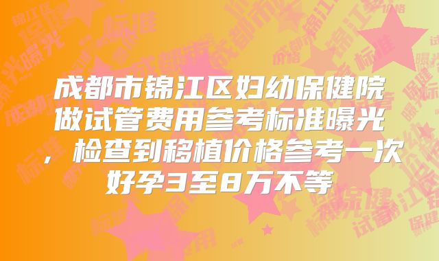 成都市锦江区妇幼保健院做试管费用参考标准曝光，检查到移植价格参考一次好孕3至8万不等