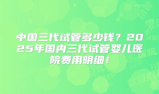 中国三代试管多少钱？2025年国内三代试管婴儿医院费用明细！