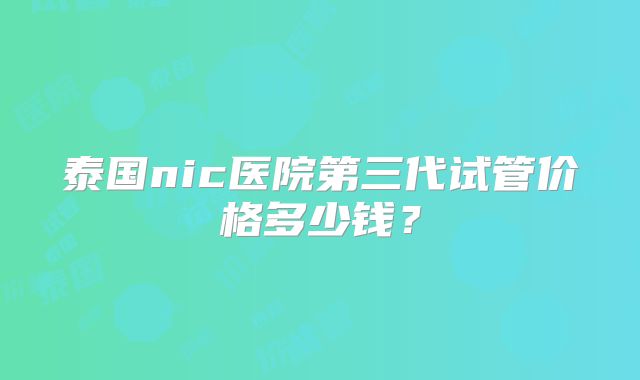 泰国nic医院第三代试管价格多少钱?