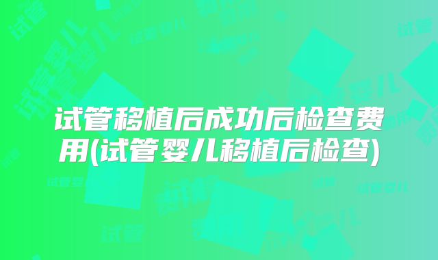 试管移植后成功后检查费用(试管婴儿移植后检查)