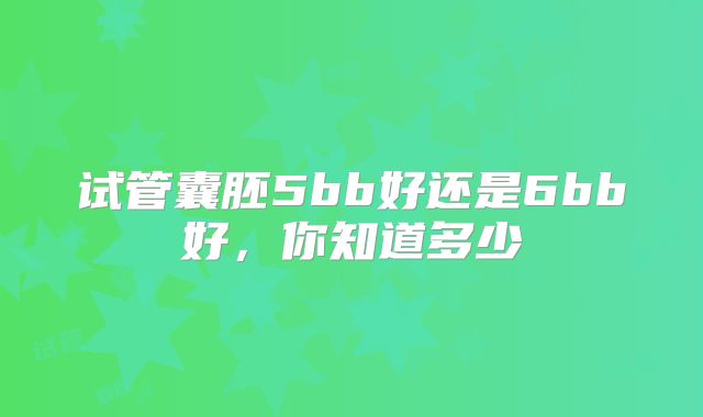 试管囊胚5bb好还是6bb好，你知道多少