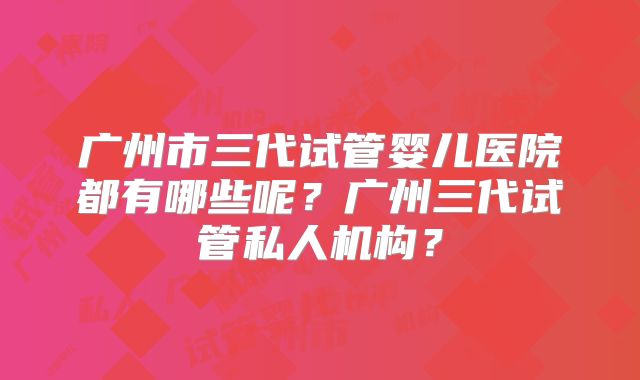 广州市三代试管婴儿医院都有哪些呢？广州三代试管私人机构？