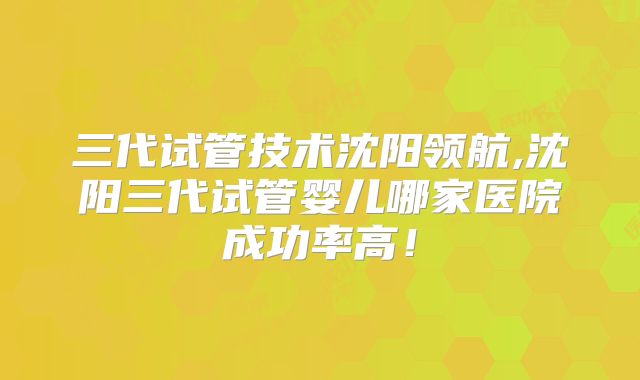 三代试管技术沈阳领航,沈阳三代试管婴儿哪家医院成功率高！