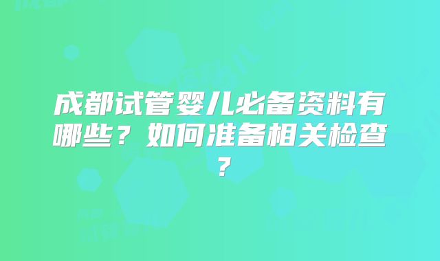 成都试管婴儿必备资料有哪些？如何准备相关检查？