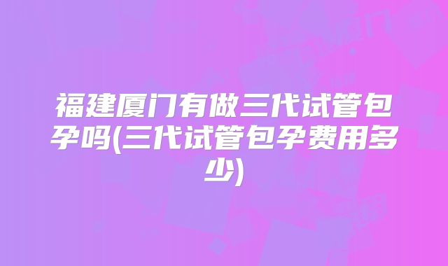 福建厦门有做三代试管包孕吗(三代试管包孕费用多少)
