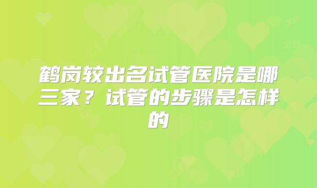 鹤岗较出名试管医院是哪三家？试管的步骤是怎样的