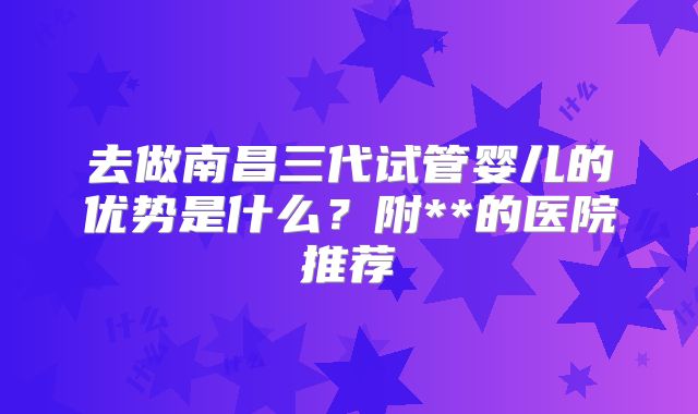 去做南昌三代试管婴儿的优势是什么？附**的医院推荐