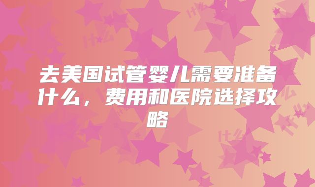 去美国试管婴儿需要准备什么,费用和医院选择攻略