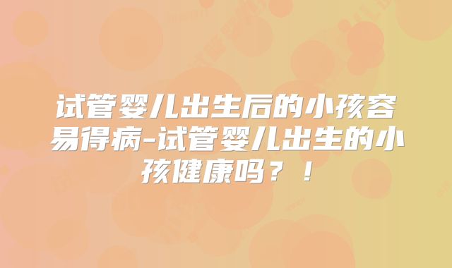 试管婴儿出生后的小孩容易得病-试管婴儿出生的小孩健康吗？！