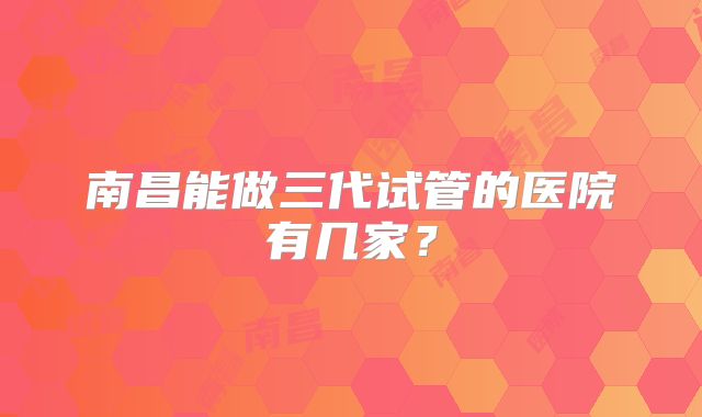 南昌能做三代试管的医院有几家？