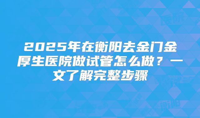 2025年在衡阳去金门金厚生医院做试管怎么做？一文了解完整步骤