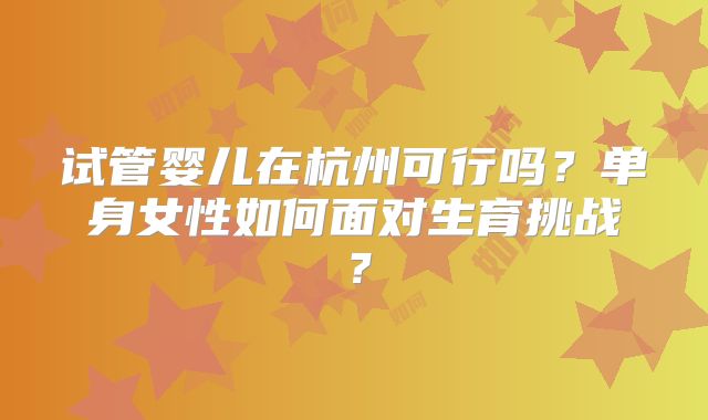 试管婴儿在杭州可行吗？单身女性如何面对生育挑战？
