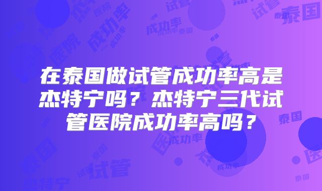 在泰国做试管成功率高是杰特宁吗？杰特宁三代试管医院成功率高吗？