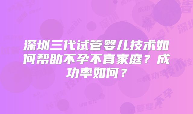 深圳三代试管婴儿技术如何帮助不孕不育家庭？成功率如何？