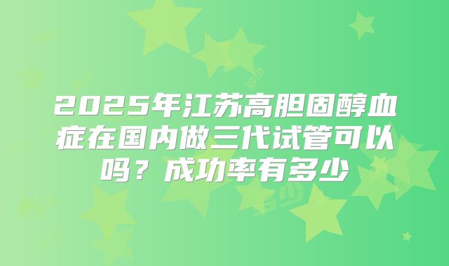 2025年江苏高胆固醇血症在国内做三代试管可以吗？成功率有多少