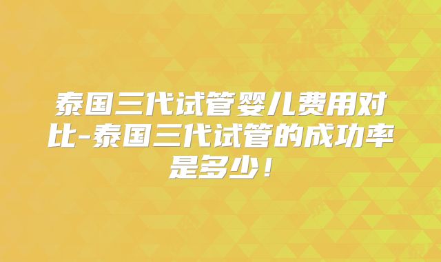 泰国三代试管婴儿费用对比-泰国三代试管的成功率是多少！