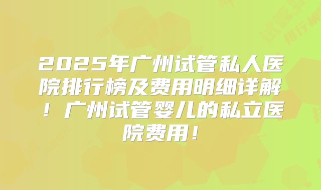 2025年广州试管私人医院排行榜及费用明细详解！广州试管婴儿的私立医院费用！
