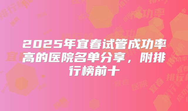 2025年宜春试管成功率高的医院名单分享，附排行榜前十