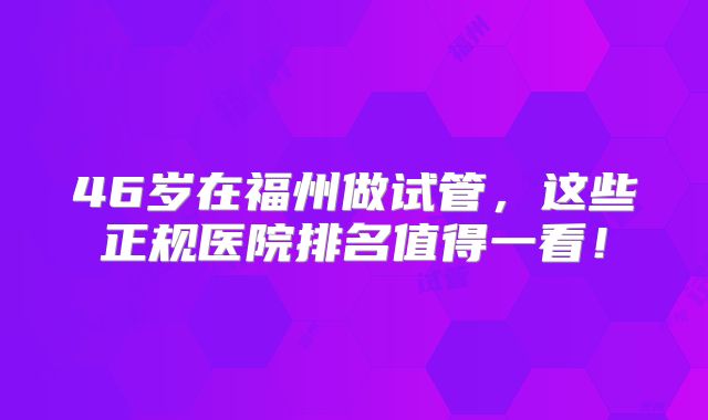 46岁在福州做试管，这些正规医院排名值得一看！