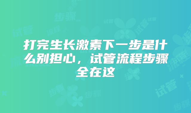 打完生长激素下一步是什么别担心，试管流程步骤全在这