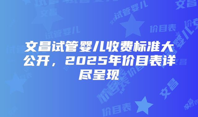 文昌试管婴儿收费标准大公开，2025年价目表详尽呈现
