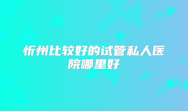 忻州比较好的试管私人医院哪里好