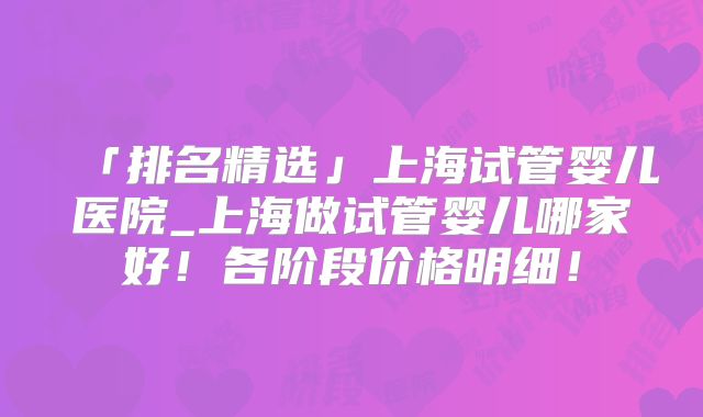 「排名精选」上海试管婴儿医院_上海做试管婴儿哪家好！各阶段价格明细！