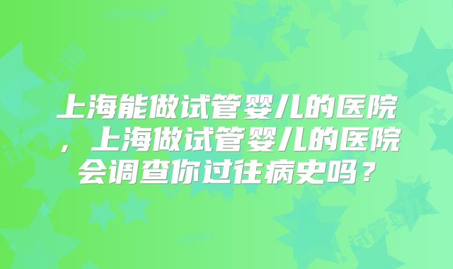 上海能做试管婴儿的医院,上海做试管婴儿的医院会调查你过往病史吗?