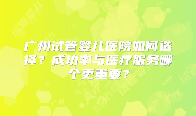 广州试管婴儿医院如何选择?成功率与医疗服务哪个更重要?