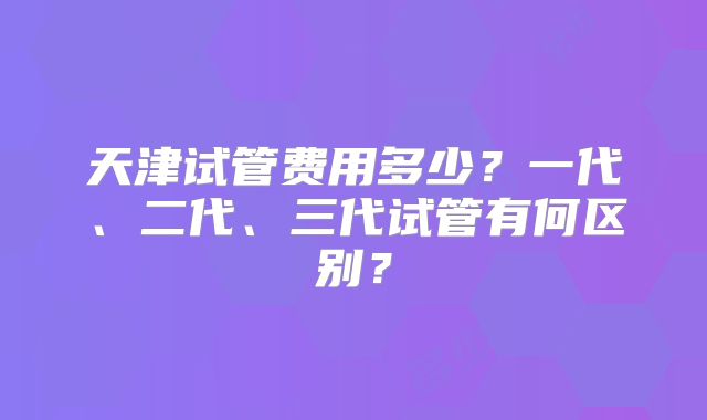 天津试管费用多少？一代、二代、三代试管有何区别？