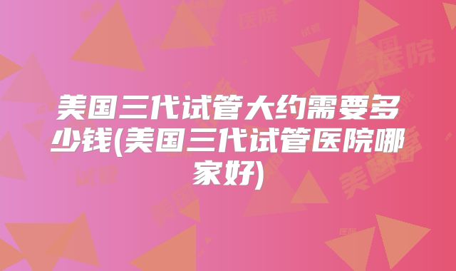 美国三代试管大约需要多少钱(美国三代试管医院哪家好)