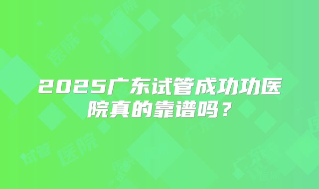 2025广东试管成功功医院真的靠谱吗？