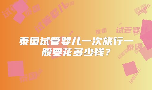 泰国试管婴儿一次旅行一般要花多少钱？