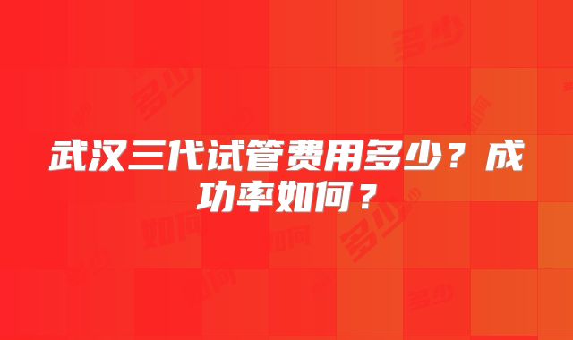 武汉三代试管费用多少？成功率如何？