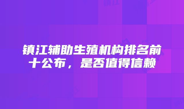镇江辅助生殖机构排名前十公布，是否值得信赖