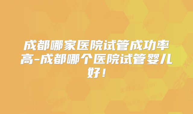 成都哪家医院试管成功率高-成都哪个医院试管婴儿好！