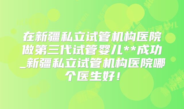 在新疆私立试管机构医院做第三代试管婴儿**成功_新疆私立试管机构医院哪个医生好！